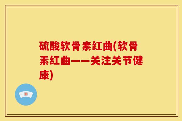 硫酸软骨素红曲(软骨素红曲——关注关节健康)