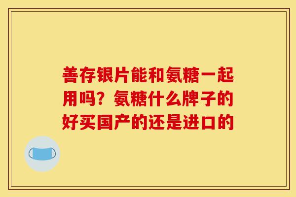 善存银片能和氨糖一起用吗？氨糖什么牌子的好买国产的还是进口的