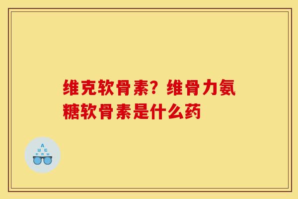 维克软骨素？维骨力氨糖软骨素是什么药