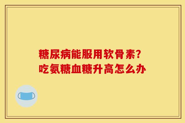 糖尿病能服用软骨素？吃氨糖血糖升高怎么办