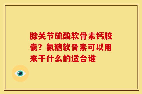 膝关节硫酸软骨素钙胶囊？氨糖软骨素可以用来干什么的适合谁