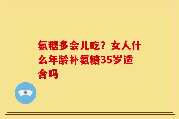 氨糖多会儿吃？女人什么年龄补氨糖35岁适合吗