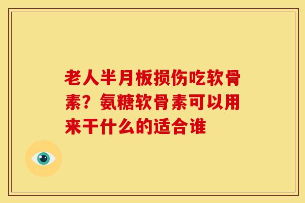 老人半月板损伤吃软骨素？氨糖软骨素可以用来干什么的适合谁