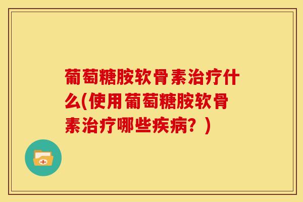 葡萄糖胺软骨素治疗什么(使用葡萄糖胺软骨素治疗哪些疾病？)