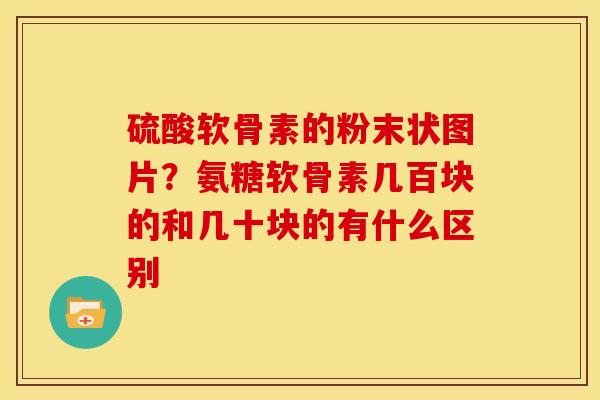 硫酸软骨素的粉末状图片？氨糖软骨素几百块的和几十块的有什么区别