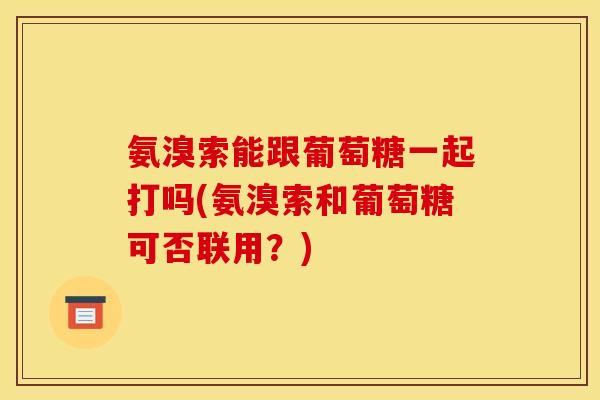 氨溴索能跟葡萄糖一起打吗(氨溴索和葡萄糖可否联用？)