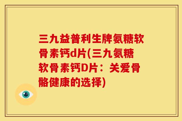 三九益普利生牌氨糖软骨素钙d片(三九氨糖软骨素钙D片：关爱骨骼健康的选择)