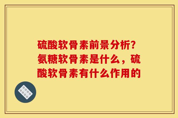 硫酸软骨素前景分析？氨糖软骨素是什么，硫酸软骨素有什么作用的