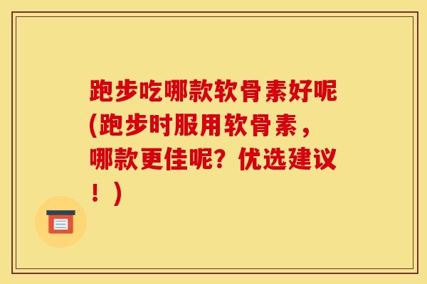 跑步吃哪款软骨素好呢(跑步时服用软骨素，哪款更佳呢？优选建议！)