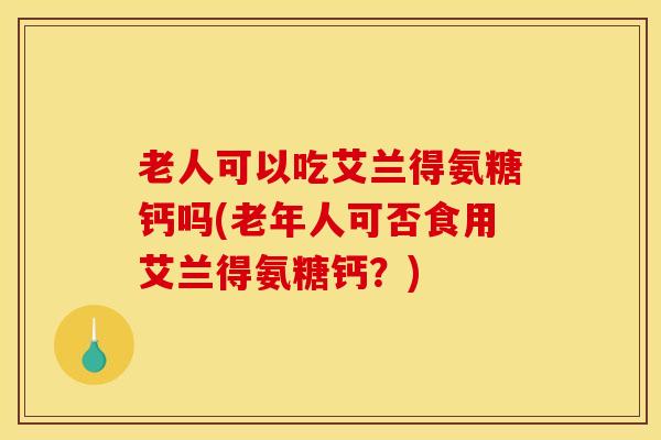 老人可以吃艾兰得氨糖钙吗(老年人可否食用艾兰得氨糖钙？)