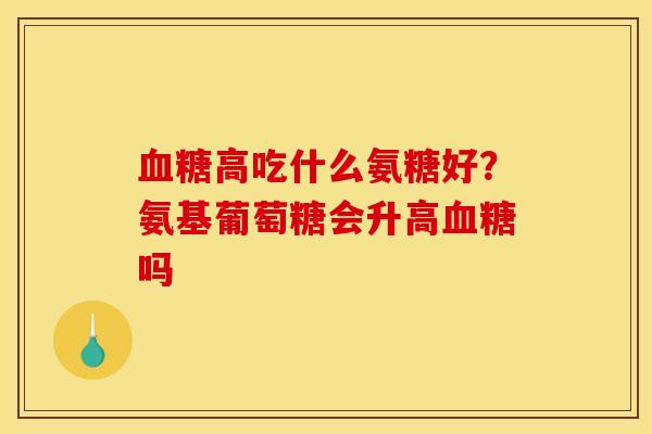 血糖高吃什么氨糖好？氨基葡萄糖会升高血糖吗