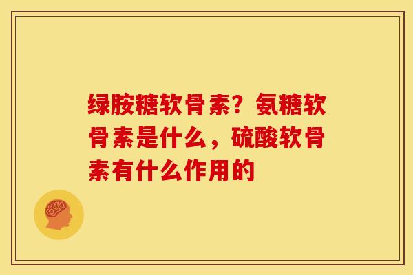 绿胺糖软骨素？氨糖软骨素是什么，硫酸软骨素有什么作用的
