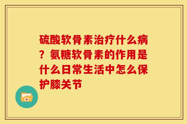 硫酸软骨素治疗什么病？氨糖软骨素的作用是什么日常生活中怎么保护膝关节
