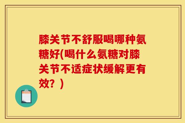 膝关节不舒服喝哪种氨糖好(喝什么氨糖对膝关节不适症状缓解更有效？)