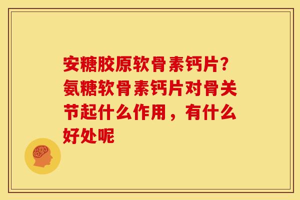 安糖胶原软骨素钙片？氨糖软骨素钙片对骨关节起什么作用，有什么好处呢