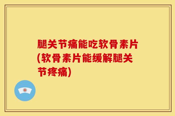 腿关节痛能吃软骨素片(软骨素片能缓解腿关节疼痛)