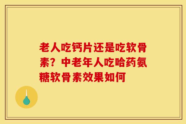 老人吃钙片还是吃软骨素？中老年人吃哈药氨糖软骨素效果如何