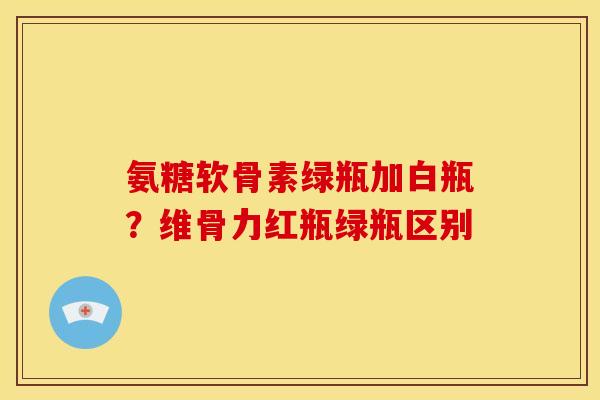 氨糖软骨素绿瓶加白瓶？维骨力红瓶绿瓶区别