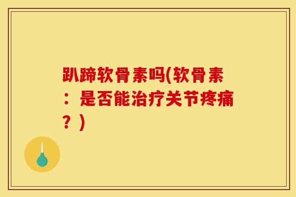趴蹄软骨素吗(软骨素：是否能治疗关节疼痛？)