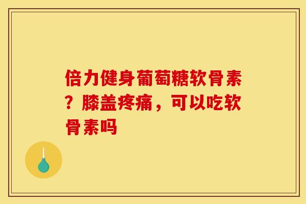 倍力健身葡萄糖软骨素？膝盖疼痛，可以吃软骨素吗