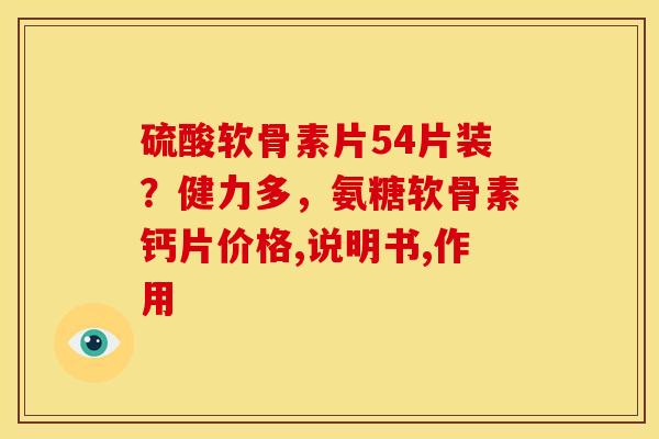 硫酸软骨素片54片装？健力多，氨糖软骨素钙片价格,说明书,作用