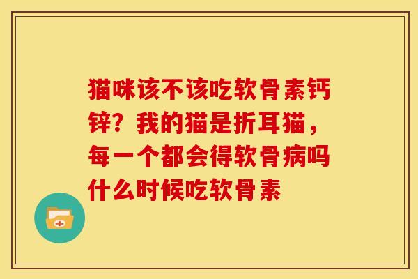 猫咪该不该吃软骨素钙锌？我的猫是折耳猫，每一个都会得软骨病吗什么时候吃软骨素