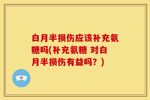 白月半损伤应该补充氨糖吗(补充氨糖 对白月半损伤有益吗？)