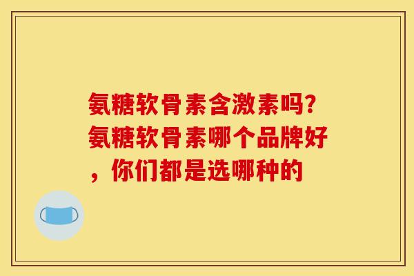 氨糖软骨素含激素吗？氨糖软骨素哪个品牌好，你们都是选哪种的