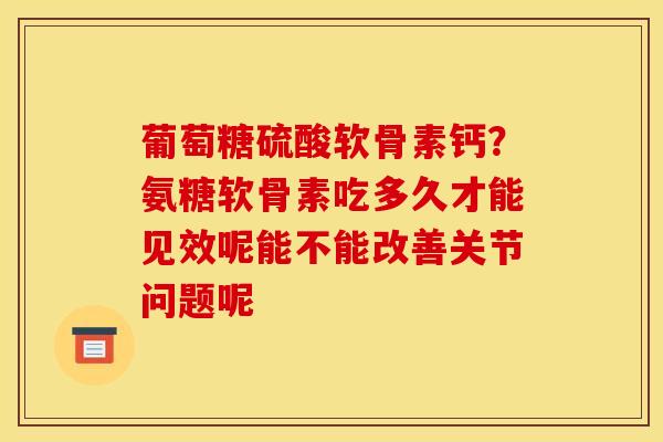 葡萄糖硫酸软骨素钙？氨糖软骨素吃多久才能见效呢能不能改善关节问题呢