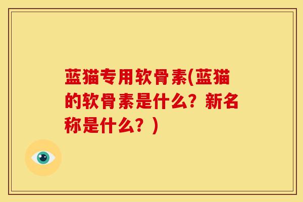 蓝猫专用软骨素(蓝猫的软骨素是什么？新名称是什么？)