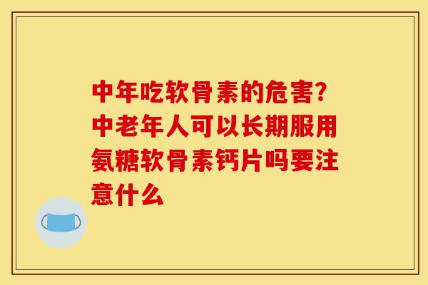 中年吃软骨素的危害？中老年人可以长期服用氨糖软骨素钙片吗要注意什么