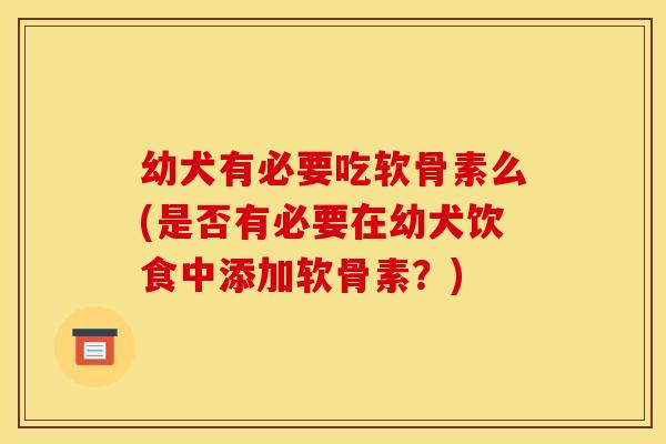 幼犬有必要吃软骨素么(是否有必要在幼犬饮食中添加软骨素？)