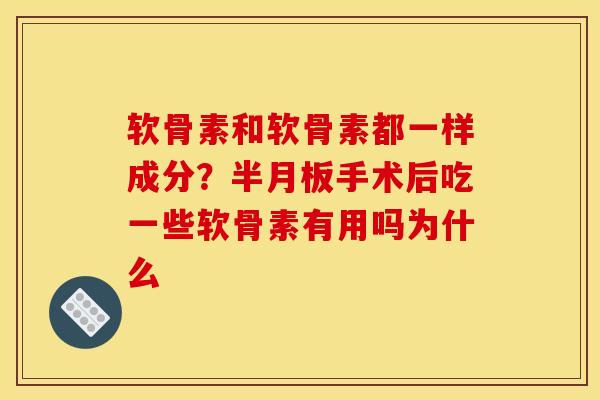 软骨素和软骨素都一样成分？半月板手术后吃一些软骨素有用吗为什么