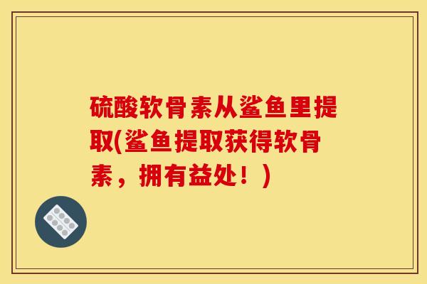 硫酸软骨素从鲨鱼里提取(鲨鱼提取获得软骨素，拥有益处！)