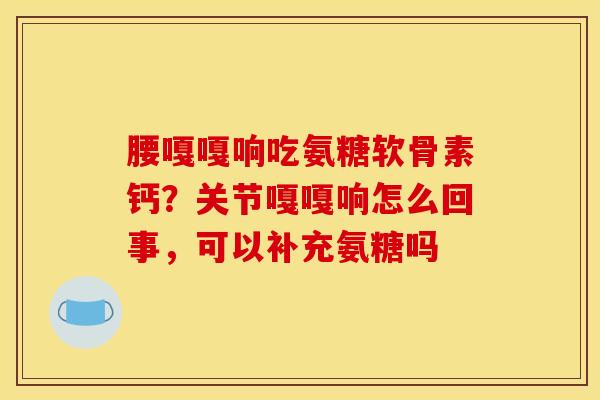 腰嘎嘎响吃氨糖软骨素钙？关节嘎嘎响怎么回事，可以补充氨糖吗