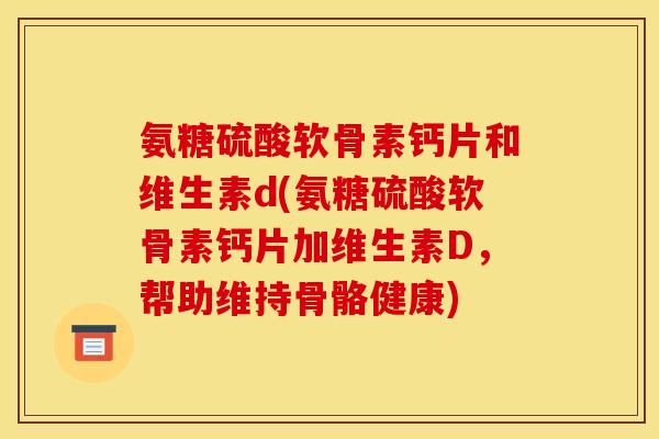 氨糖硫酸软骨素钙片和维生素d(氨糖硫酸软骨素钙片加维生素D，帮助维持骨骼健康)