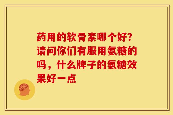 药用的软骨素哪个好？请问你们有服用氨糖的吗，什么牌子的氨糖效果好一点