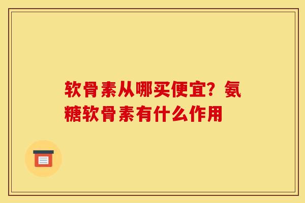 软骨素从哪买便宜？氨糖软骨素有什么作用