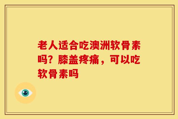 老人适合吃澳洲软骨素吗？膝盖疼痛，可以吃软骨素吗