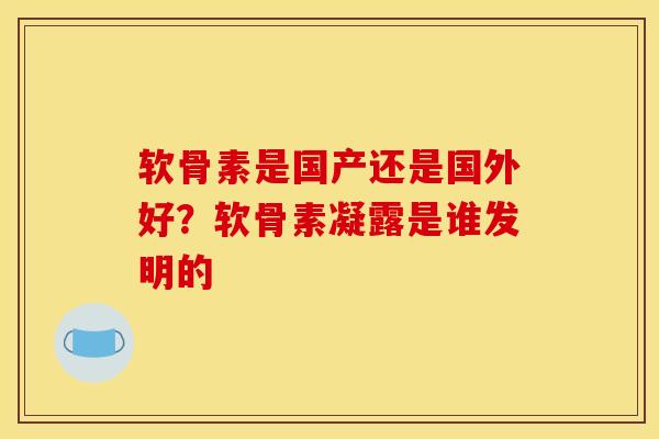 软骨素是国产还是国外好？软骨素凝露是谁发明的