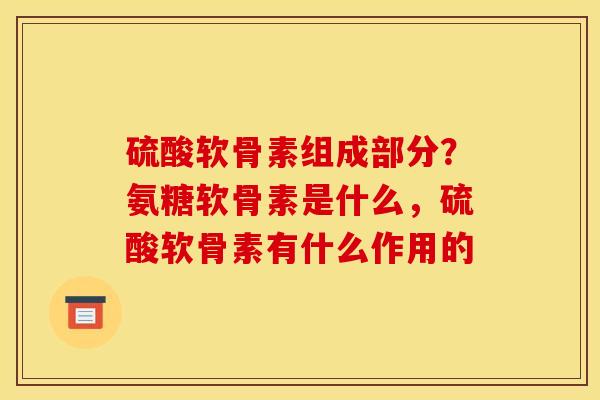 硫酸软骨素组成部分？氨糖软骨素是什么，硫酸软骨素有什么作用的