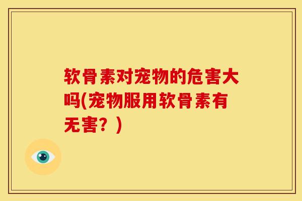 软骨素对宠物的危害大吗(宠物服用软骨素有无害？)