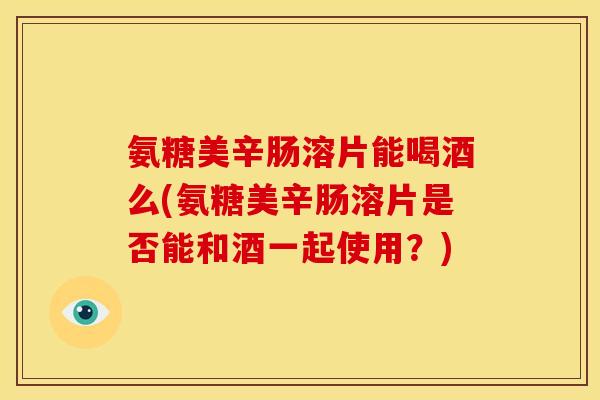 氨糖美辛肠溶片能喝酒么(氨糖美辛肠溶片是否能和酒一起使用？)