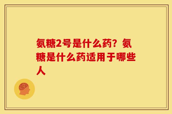 氨糖2号是什么药？氨糖是什么药适用于哪些人