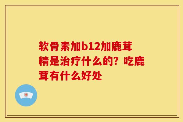 软骨素加b12加鹿茸精是治疗什么的？吃鹿茸有什么好处