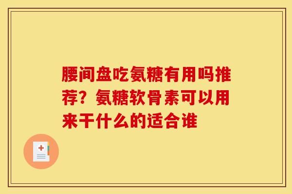腰间盘吃氨糖有用吗推荐？氨糖软骨素可以用来干什么的适合谁
