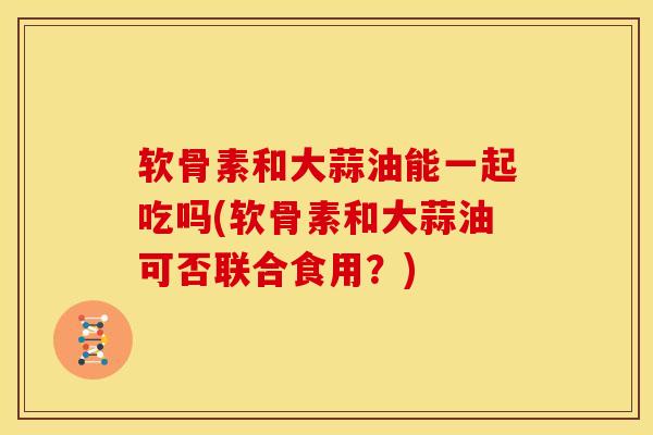 软骨素和大蒜油能一起吃吗(软骨素和大蒜油可否联合食用？)
