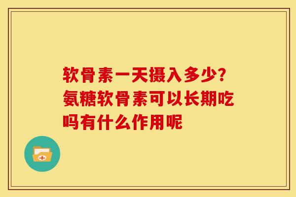 软骨素一天摄入多少？氨糖软骨素可以长期吃吗有什么作用呢