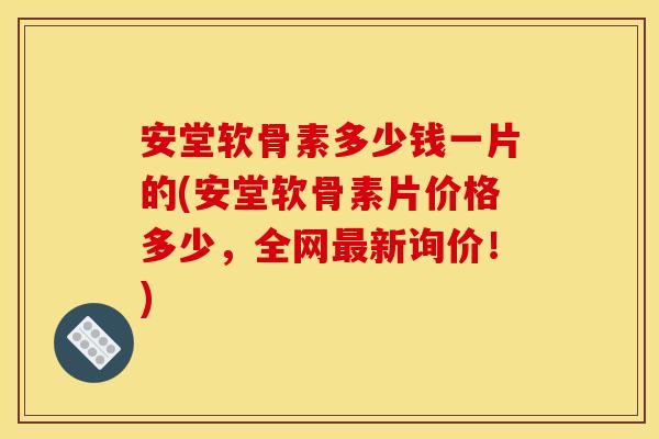 安堂软骨素多少钱一片的(安堂软骨素片价格多少，全网最新询价！)