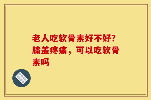老人吃软骨素好不好？膝盖疼痛，可以吃软骨素吗